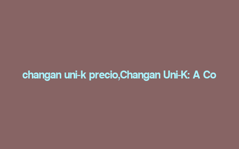 changan uni-k precio,Changan Uni-K: A Comprehensive Overview