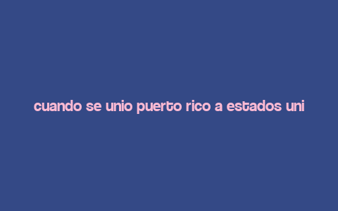 cuando se unio puerto rico a estados unidos,When Did Puerto Rico Join the United States?