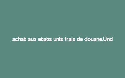 achat aux etats unis frais de douane,Understanding Duties and Taxes on Purchases from the United States