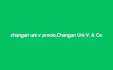 changan uni-v precio,Changan Uni-V: A Comprehensive Overview