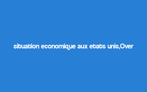 situation economique aux etats unis,Overview of the Economic Situation in the United States