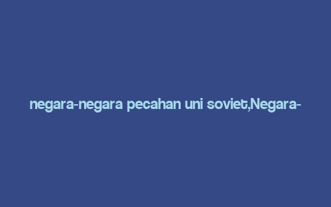 negara-negara pecahan uni soviet,Negara-Negara Pecahan Uni Soviet: A Detailed Multidimensional Introduction