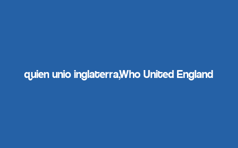 quien unio inglaterra,Who United England: A Detailed Exploration