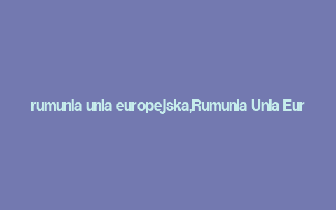 rumunia unia europejska,Rumunia Unia Europejska: A Comprehensive Overview