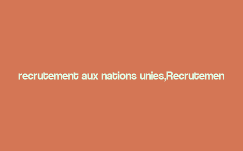 recrutement aux nations unies,Recrutement aux Nations Unies: A Comprehensive Guide