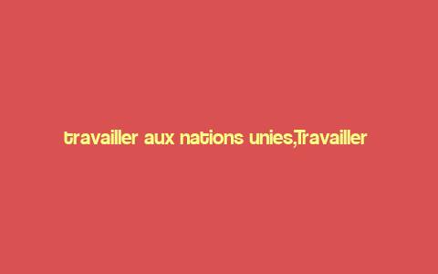 travailler aux nations unies,Travailler aux Nations Unies: A Comprehensive Guide