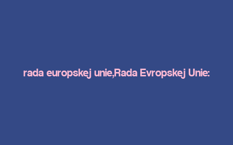 rada europskej unie,Rada Evropskej Unie: A Comprehensive Overview