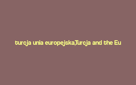 turcja unia europejska,Turcja and the European Union: A Comprehensive Overview