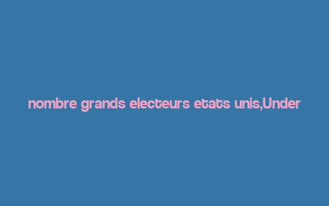 nombre grands electeurs etats unis,Understanding the Role of Grand Electors in the United States