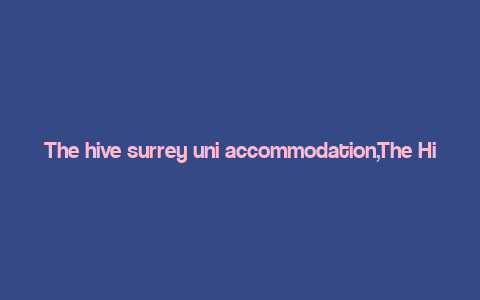 The hive surrey uni accommodation,The Hive Surrey Uni Accommodation: A Comprehensive Guide