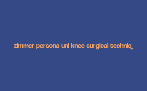 zimmer persona uni knee surgical technique,Zimmer Persona Uni Knee Surgical Technique: A Comprehensive Guide