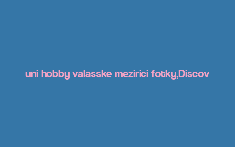 uni hobby valasske mezirici fotky,Discovering the Beauty of Uni Hobby Valasske Mezirici: A Comprehensive Guide