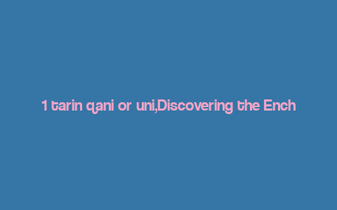 1 tarin qani or uni,Discovering the Enchanting World of 1 Tarin Qani or Uni: A Comprehensive Guide