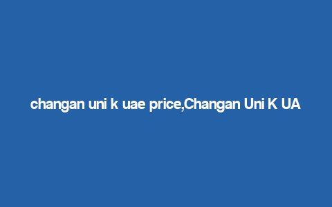 changan uni k uae price,Changan Uni K UAE Price: A Comprehensive Guide