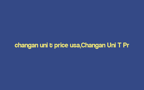 changan uni t price usa,Changan Uni T Price USA: A Comprehensive Guide