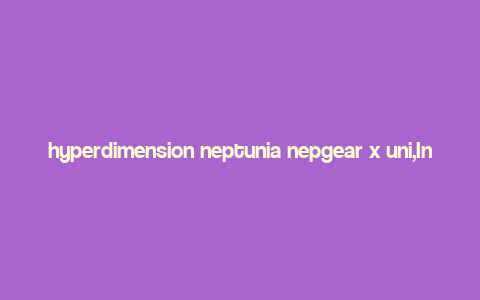 hyperdimension neptunia nepgear x uni,Introduction to Hyperdimension Neptunia Nepgear x Uni