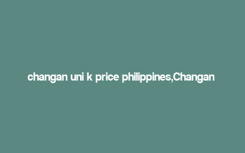 changan uni k price philippines,Changan Uni K Price Philippines: A Comprehensive Guide