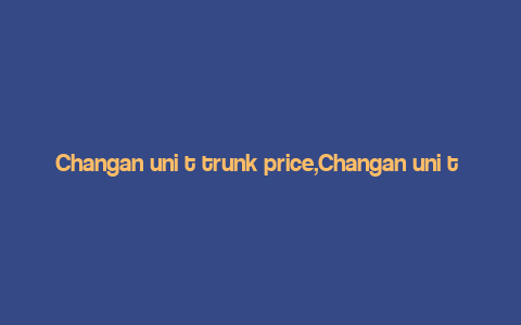 Changan uni t trunk price,Changan uni t Trunk Price: A Comprehensive Guide